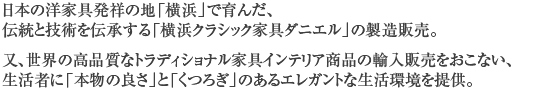 日本の洋家具発祥の地「横浜」で育んだ、伝統と技術を伝承する「横浜クラシック家具ダニエル」の製造販売。又、世界の高品質なトラディショナル家具インテリア商品の輸入販売をおこない、生活者に「本物の良さ」と「くつろぎ」のあるエレガントな生活環境を提供。