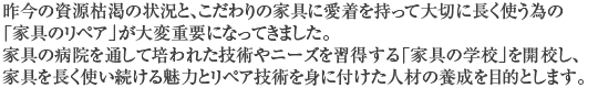 昨今の資源枯渇の状況と、こだわりの家具に愛着を持って大切に長く使う為の「家具のリペア」が大変重要になってきました。家具の病院を通して培われた技術やニーズを習得する「家具の学校」を開校し、家具を長く使い続ける魅力とリペア技術を身に付けた人材の養成を目的とします。