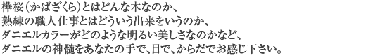 樺桜（かばざくら）とはどんな木なのか、熟練の職人仕事とはどういう出来をいうのか、ダニエルカラーがどのような明るい美しさなのかなど、ダニエルの神髄をあなたの手で、目で、からだでお感じ下さい。